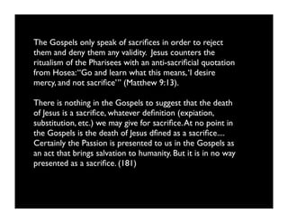 The Gospels only speak of sacriﬁces in order to reject
them and deny them any validity. Jesus counters the
ritualism of the Pharisees with an anti-sacriﬁcial quotation
from Hosea: “Go and learn what this means, ‘I desire
mercy, and not sacriﬁce’” (Matthew 9:13).

There is nothing in the Gospels to suggest that the death
of Jesus is a sacriﬁce, whatever deﬁnition (expiation,
substitution, etc.) we may give for sacriﬁce. At no point in
the Gospels is the death of Jesus dﬁned as a sacriﬁce....
Certainly the Passion is presented to us in the Gospels as
an act that brings salvation to humanity. But it is in no way
presented as a sacriﬁce. (181)
 