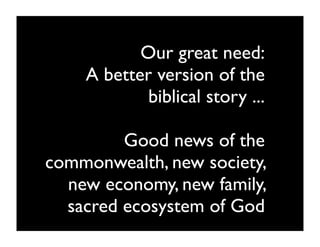 Our great need:
    A better version of the
            biblical story ...

         Good news of the
commonwealth, new society,
  new economy, new family,
  sacred ecosystem of God
 