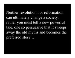 Neither revolution nor reformation
can ultimately change a society,
rather you must tell a new powerful
tale, one so persuasive that it sweeps
away the old myths and becomes the
preferred story …
 