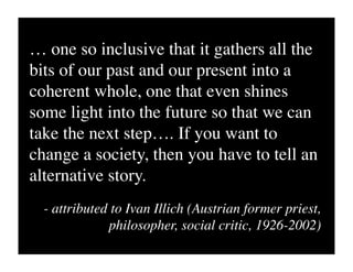 … one so inclusive that it gathers all the
bits of our past and our present into a
coherent whole, one that even shines
some light into the future so that we can
take the next step…. If you want to
change a society, then you have to tell an
alternative story.
  - attributed to Ivan Illich (Austrian former priest,
              philosopher, social critic, 1926-2002)
 
