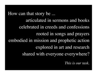 How can that story be ...
        articulated in sermons and books
    celebrated in creeds and confessions
              rooted in songs and prayers
embodied in mission and prophetic action
              explored in art and research
      shared with everyone everywhere?
                             This is our task.
 