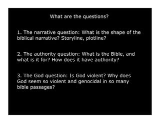 What are the questions?


1. The narrative question: What is the shape of the
biblical narrative? Storyline, plotline?


2. The authority question: What is the Bible, and
what is it for? How does it have authority?


3. The God question: Is God violent? Why does
God seem so violent and genocidal in so many
bible passages?
 