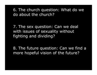 6. The church question: What do we
do about the church?


7. The sex question: Can we deal
with issues of sexuality without
fighting and dividing?


8. The future question: Can we find a
more hopeful vision of the future?
 