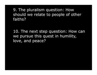 9. The pluralism question: How
should we relate to people of other
faiths?


10. The next step question: How can
we pursue this quest in humility,
love, and peace?
 