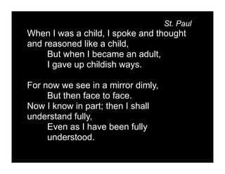 St. Paul
When I was a child, I spoke and thought
and reasoned like a child,
     But when I became an adult,
     I gave up childish ways.

For now we see in a mirror dimly,
     But then face to face.
Now I know in part; then I shall
understand fully,
     Even as I have been fully
     understood.
 