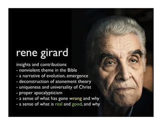 rene girard
insights and contributions
- nonviolent theme in the Bible
- a narrative of evolution, emergence
- deconstruction of atonement theory
- uniqueness and universality of Christ
- proper apocalypticism
- a sense of what has gone wrong and why
- a sense of what is real and good, and why
 