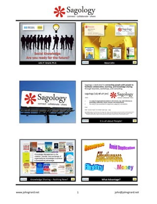 Sagology	
  is	
  dedicated	
  to	
  connec�ng	
  people	
  with	
  people	
  to	
  
facilitate	
  collabora�on,	
  learning,	
  and	
  knowledge	
  sharing	
  
through	
  keynotes,	
  workshops,	
  and	
  consul�ng.	
  
	
  

sagology	
  [sāj-­‐ol-­‐uh-­‐jee]	
  
	
  	
  

-­‐noun	
  	
  

	
  	
  

1. 
2. 

	
  	
  

the	
  study	
  of	
  organiza�onal	
  wisdom	
  in	
  all	
  its	
  forms,	
  esp.	
  with	
  reference	
  to	
  
technology,	
  leadership,	
  culture,	
  process,	
  and	
  measurement	
  
the	
  study	
  of	
  one	
  venerated	
  for	
  experience,	
  judgment,	
  and	
  wisdom.	
  

Origin:	
  
	
  	
  
2008;	
  	
  Canadian	
  English,	
  from	
  Middle	
  English	
  sage	
  +	
  -­‐ology.	
  	
  
	
  	
  

Sage	
  [Middle	
  English,	
  from	
  Old	
  French,	
  from	
  Vulgar	
  La�n	
  *sapius,	
  from	
  La�n	
  sapere,	
  to	
  be	
  wise;	
  see	
  sep-­‐	
  in	
  Indo-­‐European	
  roots.]	
  
-­‐ology	
  [Middle	
  English	
  -­‐logie,	
  from	
  Old	
  French,	
  from	
  La�n	
  -­‐logia,	
  from	
  Greek	
  -­‐logiā	
  (from	
  logos,	
  word,	
  speech;	
  see	
  leg-­‐	
  in	
  Indo-­‐
European	
  roots)	
  and	
  from	
  -­‐logos,	
  one	
  who	
  deals	
  with	
  (from	
  legein,	
  to	
  speak;	
  see	
  leg-­‐	
  in	
  Indo-­‐European	
  roots).]	
  

It	
  is	
  all	
  about	
  People!	
  

Knowledge Management is the
creation, transfer, and exchange of
organizational knowledge to achieve
a [competitive] advantage.

Knowledge	
  Sharing	
  –	
  Nothing	
  New?	
  

www.johngirard.net

	
  

What	
  Advantage?	
  

	
  

1
	
  

	
  	
  	
  	
  	
  	
  	
  	
  	
  	
  	
  	
  	
  	
  	
  	
  	
  	
  	
  	
  	
  	
  	
  	
  	
  	
  	
  	
  	
  	
  	
  	
  	
  	
  	
  	
  	
  	
  	
  	
  john@johngirard.net	
  

 