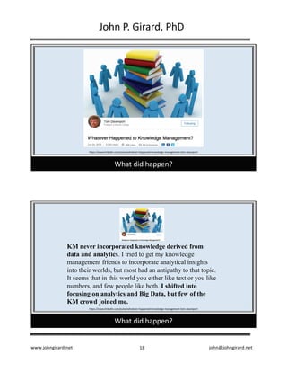 www.johngirard.net john@johngirard.net18
John	P.	Girard,	PhD
What	did	happen?
https://www.linkedin.com/pulse/whatever-happened-knowledge-management-tom-davenport
What	did	happen?
https://www.linkedin.com/pulse/whatever-happened-knowledge-management-tom-davenport
KM never incorporated knowledge derived from
data and analytics. I tried to get my knowledge
management friends to incorporate analytical insights
into their worlds, but most had an antipathy to that topic.
It seems that in this world you either like text or you like
numbers, and few people like both. I shifted into
focusing on analytics and Big Data, but few of the
KM crowd joined me.
 