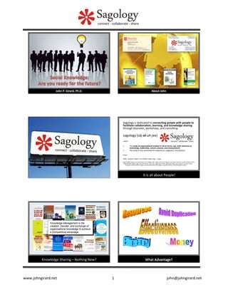 www.johngirard.net 	
   	
   	
  	
  	
  	
  	
  	
  	
  	
  	
  	
  	
  	
  	
  	
  	
  	
  	
  	
  	
  	
  	
  	
  	
  	
  	
  	
  	
  	
  	
  	
  	
  	
  	
  	
  	
  	
  	
  	
  	
  	
  john@johngirard.net	
  1	
  
It	
  is	
  all	
  about	
  People!	
  
Sagology	
  is	
  dedicated	
  to	
  connec�ng	
  people	
  with	
  people	
  to	
  
facilitate	
  collabora�on,	
  learning,	
  and	
  knowledge	
  sharing	
  
through	
  keynotes,	
  workshops,	
  and	
  consul�ng.	
  
	
  
sagology	
  [sāj-­‐ol-­‐uh-­‐jee]	
  
	
  	
  
-­‐noun	
  	
  
	
  	
  
1.  the	
  study	
  of	
  organiza�onal	
  wisdom	
  in	
  all	
  its	
  forms,	
  esp.	
  with	
  reference	
  to	
  
technology,	
  leadership,	
  culture,	
  process,	
  and	
  measurement	
  
2.  the	
  study	
  of	
  one	
  venerated	
  for	
  experience,	
  judgment,	
  and	
  wisdom.	
  
	
  	
  
Origin:	
  
	
  	
  
2008;	
  	
  Canadian	
  English,	
  from	
  Middle	
  English	
  sage	
  +	
  -­‐ology.	
  	
  
	
  	
  
Sage	
  [Middle	
  English,	
  from	
  Old	
  French,	
  from	
  Vulgar	
  La�n	
  *sapius,	
  from	
  La�n	
  sapere,	
  to	
  be	
  wise;	
  see	
  sep-­‐	
  in	
  Indo-­‐European	
  roots.]	
  
-­‐ology	
  [Middle	
  English	
  -­‐logie,	
  from	
  Old	
  French,	
  from	
  La�n	
  -­‐logia,	
  from	
  Greek	
  -­‐logiā	
  (from	
  logos,	
  word,	
  speech;	
  see	
  leg-­‐	
  in	
  Indo-­‐
European	
  roots)	
  and	
  from	
  -­‐logos,	
  one	
  who	
  deals	
  with	
  (from	
  legein,	
  to	
  speak;	
  see	
  leg-­‐	
  in	
  Indo-­‐European	
  roots).]	
  
Knowledge	
  Sharing	
  –	
  Nothing	
  New?	
  
Knowledge Management is the
creation, transfer, and exchange of
organizational knowledge to achieve
a [competitive] advantage.
What	
  Advantage?	
  
 