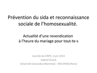 Prévention du sida et reconnaissance
sociale de l’homosexualité.
Actualité d’une revendication
à l’heure du mariage pour tout-te-s
Journée du CRIPS, 3 juin 2013
Gabriel Girard
Université Concordia (Montréal) – IRIS EHESS (Paris)
 