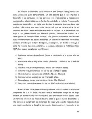 En relación al desarrollo socio-emocional, Erik Erikson (1959) plantea una
teoría psicosocial para comprenderlo. En ella postula que lo que impulsa el
desarrollo y las conductas de las personas son motivaciones y necesidades
psicosociales, relacionadas con la familia, la sociedad y la historia. Propone ocho
estadios de desarrollo, y en cada uno de ellos la persona tiene una tarea que
resolver, relacionada con una crisis psicosocial que es característica de un
momento evolutivo; según este planteamiento la persona, al ir pasando de una
etapa a otra, puede adquirir una identidad positiva, producto del dominio de la
tarea que en un momento debe resolver. Este proceso comprende toda la vida,
pues constantemente se estaría buscando un sentido de identidad, resolviendo
conflictos creados por factores biológicos, psicológicos, en donde se incluye el
cómo ha resuelto las crisis anteriores, y sociales, culturales e históricos (Rice,
1997). Las etapas que plantea son (Erikson):
a) Confianza versus desconfianza (entre el nacimiento y el primer año de
vida).
b) Autonomía versus vergüenza y duda (entre los 12 meses a los 3 años de
edad).
c) Iniciativa versus culpa (entre los 3 años a los 6 años de edad).
d) Industria versus inferioridad (de los 6 a los 12 años de edad).
e) Identidad versus confusión de rol (de los 12 a los 19 años).
f) Intimidad versus soledad (de los 19 a los 25 años).
g) Generatividad versus estancamiento (de los 25 a 50 años).
h) Integridad versus desesperación (de los 50 años de edad en adelante).
Para los fines de la presente investigación se profundizará en la etapa que
comprende los 9 a 11 años: Industria versus inferioridad. Luego de la etapa
anterior, en donde el niño tiene la iniciativa para emprender nuevas cosas, viene
un momento en donde se necesita llevar a cabo lo que se quiere desarrollar. El
niño aprende a cumplir con las demandas del hogar y la escuela, necesitando de
una mayor constancia y disciplina para poder desenvolverse y responder a las
98
 