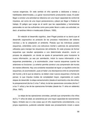 nuevas exigencias. En este sentido el niño aprende a dedicarse a tareas y
habilidades determinadas, y a ganar reconocimiento produciendo cosas. El poder
llegar a concluir una actividad se relaciona con una mayor capacidad de control de
impulsos, así como de una mayor perseverancia y placer por llegar a finalizar el
trabajo. El peligro que surge es el sentir que las capacidades y herramientas
personales no son las suficientes como para poder llevar a cabo una actividad, es
decir, el sentirse inferior e inadecuado (Erikson, 1959).
En relación al desarrollo cognitivo, Jean Piaget postula en su teoría que el
desarrollo cognoscitivo es producto de los procesos madurativos del sistema
nervioso y de la adaptación al ambiente. Postula que los individuos poseen
esquemas, entendidos como una estructura mental o patrones de pensamiento
utilizados para manejar las situaciones del ambiente. En este proceso de formar
esquemas que resultan apropiados a una determinada situación, ocurre un
proceso de adaptación, en donde se ajusta el pensamiento para incorporar la
nueva información, ya sea por asimilación, incluir la nueva información a los
esquemas prexistentes, y la acomodación, crear nuevos esquemas cuando los
anteriores no funcionan. Lo anterior permite construir una comprensión del mundo
de manera diferente. Hay una constante necesidad de lograr un equilibrio entre los
esquemas y la acomodación, pues al haber una discrepancia entre la comprensión
del mundo y de lo que se observa, se deben crear nuevos esquemas o formas de
pensar, lo que impulsa niveles de complejidad mayor, organizados en cuatro
etapas de desarrollo: la etapa sensoriomotriz (desde el nacimiento a los dos años),
la preoperacional (de los 2 a los 7 años), la de las operaciones concretas (de los 7
a los 11 años) y las de las operaciones formales (desde los 11 años en adelante)
(Rice, 1997).
La etapa de las operaciones concretas, período que comprende a los niños
de 9 y 11 años de edad, se caracteriza por una mayor capacidad de razonamiento
lógico, limitado eso sí a las cosas que el niño experimenta concretamente, a su
propia experiencia, pudiendo extender desde ese procesamiento inicial a casos
99
 