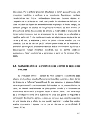 potenciales. Por lo anterior presentan dificultades si tienen que partir desde una
proposición hipotética o contraria a su experiencia. Operaciones mentales
características son: lograr clasificaciones jerárquicas (arreglar objetos en
categorías de acuerdo con su nivel), comprender las relaciones de inclusión de
clase (inclusión de objetos en diferentes niveles de jerarquía al mismo tiempo), de
seriación (arreglar los objetos en una jerarquía de clases, es decir, mostrar un
ordenamiento serial), los principios de simetría y reciprocidad, y el principio de
conservación (reconocer que las propiedades de las cosas no son alteradas al
modificar su forma). El niño puede comprender las relaciones que se dan entre las
partes y el todo, y viceversa, y entre las partes mismas, concluir que una
propiedad que se da para un grupo también puede darse en los miembros o
elementos de otro grupo; expandir la extensión de sus conocimientos a partir de la
categorización, realizar inferencias inductivas, que les permite establecer
suposiciones, hacer predicciones y generalizar a partir de lo conocido (Rice,
1997).
6.3. Evaluación clínico – pericial en niños víctimas de agresiones
sexuales
La evaluación clínico – pericial de niños agredidos sexualmente debe
situarse en el contexto actual del funcionamiento jurídico nacional, es decir, dentro
del ámbito de la Reforma Procesal Penal. En este esquema, el Ministerio Público
es un organismo autónomo responsable de investigar los hechos constitutivos de
delito, los hechos determinantes de participación punible y la circunstancias
acreditativas de inocencia (Castiglioni, Escaff & Salinas, 2004). Tanto en la etapa
de la investigación como en la audiencia del juicio oral, podrá ser requerida la
participación de diferentes peritos, es decir, de personas que presenten experticia
en una ciencia, arte u oficio, los que podrán examinar y evaluar los objetos,
sujetos, documentos o lugares con los que se relacione su pericia (Antivilo &
Castillo, 2004).
100
 