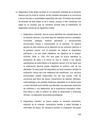 b) Diagnóstico: Esta etapa consiste en la evaluación acabada de la situación
abusiva que ha vivido la víctima, de las variables asociadas a su ocurrencia
y de los recursos y necesidades específicas del caso. El tiempo aproximado
de duración de esta etapa es de 2 meses, aunque si bien constituye una
etapa es un proceso que se mantiene durante todo el tratamiento. El
diagnóstico consta de los siguientes niveles:
1. Diagnóstico individual: Acá se busca identificar las características de
la situación abusiva, y de otros tipos de maltratos previos o paralelos,
cronicidad, tipología, factores asociados y consecuencias
emocionales, físicas y conductuales en el paciente. “El objetivo
general de esta instancia es la detección de los síntomas reactivos a
la agresión sexual, con el propósito de realizar el diagnóstico
pertinente y de ese modo establecer los objetivos de la terapia”
(CAVAS, 2004. p. 102). Por otra parte se busca identificar la
percepción de daño y la forma en que la víctima y sus figuras
significativas se autorrefieren a la agresión sexual, a fin de lograr que
la experiencia abusiva pueda integrarse al continuo vital de los
afectados. En esta parte del diagnóstico se hace necesario también la
evaluación clínica del nivel intelectual del beneficiario, sus recursos
emocionales, pautas relacionales con las que cuenta, nivel de
conciencia que tiene del abuso, mecanismos de defensa utilizados,
sintomatología y las posibles dinámicas adoptadas en el tiempo tanto
a nivel individual como familiar que dificultan una adecuada resolución
de conflictos o una elaboración de la experiencia traumática vivida.
Para llevar a cabo lo anterior se utiliza la observación y entrevista
clínicas, y la aplicación de pruebas psicológicas.
2. Diagnóstico Familiar: se busca evaluar la situación económica,
situación de la vivienda, composición familiar y redes formales e
informales de apoyo. Es necesario también la evaluación del grupo
102
 