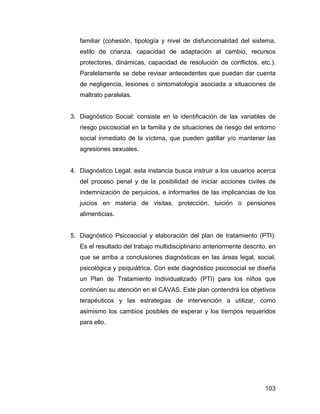 familiar (cohesión, tipología y nivel de disfuncionalidad del sistema,
estilo de crianza, capacidad de adaptación al cambio, recursos
protectores, dinámicas, capacidad de resolución de conflictos, etc.).
Paralelamente se debe revisar antecedentes que puedan dar cuenta
de negligencia, lesiones o sintomatología asociada a situaciones de
maltrato paralelas.
3. Diagnóstico Social: consiste en la identificación de las variables de
riesgo psicosocial en la familia y de situaciones de riesgo del entorno
social inmediato de la víctima, que pueden gatillar y/o mantener las
agresiones sexuales.
4. Diagnóstico Legal: esta instancia busca instruir a los usuarios acerca
del proceso penal y de la posibilidad de iniciar acciones civiles de
indemnización de perjuicios, e informarles de las implicancias de los
juicios en materia de visitas, protección, tuición o pensiones
alimenticias.
5. Diagnóstico Psicosocial y elaboración del plan de tratamiento (PTI):
Es el resultado del trabajo multidisciplinario anteriormente descrito, en
que se arriba a conclusiones diagnósticas en las áreas legal, social,
psicológica y psiquiátrica. Con este diagnóstico psicosocial se diseña
un Plan de Tratamiento Individualizado (PTI) para los niños que
continúen su atención en el CAVAS. Este plan contendrá los objetivos
terapéuticos y las estrategias de intervención a utilizar, como
asimismo los cambios posibles de esperar y los tiempos requeridos
para ello.
103
 
