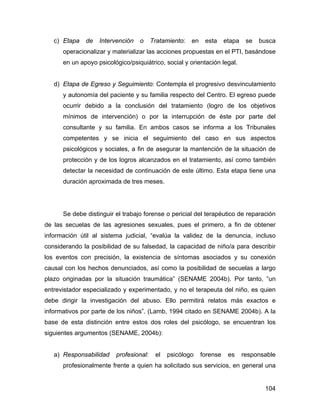 c) Etapa de Intervención o Tratamiento: en esta etapa se busca
operacionalizar y materializar las acciones propuestas en el PTI, basándose
en un apoyo psicológico/psiquiátrico, social y orientación legal.
d) Etapa de Egreso y Seguimiento: Contempla el progresivo desvinculamiento
y autonomía del paciente y su familia respecto del Centro. El egreso puede
ocurrir debido a la conclusión del tratamiento (logro de los objetivos
mínimos de intervención) o por la interrupción de éste por parte del
consultante y su familia. En ambos casos se informa a los Tribunales
competentes y se inicia el seguimiento del caso en sus aspectos
psicológicos y sociales, a fin de asegurar la mantención de la situación de
protección y de los logros alcanzados en el tratamiento, así como también
detectar la necesidad de continuación de este último. Esta etapa tiene una
duración aproximada de tres meses.
Se debe distinguir el trabajo forense o pericial del terapéutico de reparación
de las secuelas de las agresiones sexuales, pues el primero, a fin de obtener
información útil al sistema judicial, “evalúa la validez de la denuncia, incluso
considerando la posibilidad de su falsedad, la capacidad de niño/a para describir
los eventos con precisión, la existencia de síntomas asociados y su conexión
causal con los hechos denunciados, así como la posibilidad de secuelas a largo
plazo originadas por la situación traumática” (SENAME 2004b). Por tanto, “un
entrevistador especializado y experimentado, y no el terapeuta del niño, es quien
debe dirigir la investigación del abuso. Ello permitirá relatos más exactos e
informativos por parte de los niños”. (Lamb, 1994 citado en SENAME 2004b). A la
base de esta distinción entre estos dos roles del psicólogo, se encuentran los
siguientes argumentos (SENAME, 2004b):
a) Responsabilidad profesional: el psicólogo forense es responsable
profesionalmente frente a quien ha solicitado sus servicios, en general una
104
 