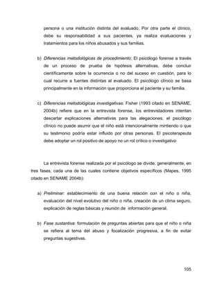 persona o una institución distinta del evaluado. Por otra parte el clínico,
debe su responsabilidad a sus pacientes, ya realiza evaluaciones y
tratamientos para los niños abusados y sus familias.
b) Diferencias metodológicas de procedimiento: El psicólogo forense a través
de un proceso de prueba de hipótesis alternativas, debe concluir
científicamente sobre la ocurrencia o no del suceso en cuestión, para lo
cual recurre a fuentes distintas al evaluado. El psicólogo clínico se basa
principalmente en la información que proporciona el paciente y su familia.
c) Diferencias metodológicas investigativas: Fisher (1993 citado en SENAME,
2004b) refiere que en la entrevista forense, los entrevistadores intentan
descartar explicaciones alternativas para las alegaciones, el psicólogo
clínico no puede asumir que el niño está intencionalmente mintiendo o que
su testimonio podría estar influido por otras personas. El psicoterapeuta
debe adoptar un rol positivo de apoyo no un rol crítico o investigativo
La entrevista forense realizada por el psicólogo se divide, generalmente, en
tres fases, cada una de las cuales contiene objetivos específicos (Mapes, 1995
citado en SENAME 2004b):
a) Preliminar: establecimiento de una buena relación con el niño o niña,
evaluación del nivel evolutivo del niño o niña, creación de un clima seguro,
explicación de reglas básicas y reunión de información general.
b) Fase sustantiva: formulación de preguntas abiertas para que el niño o niña
se refiera al tema del abuso y focalización progresiva, a fin de evitar
preguntas sugestivas.
105
 