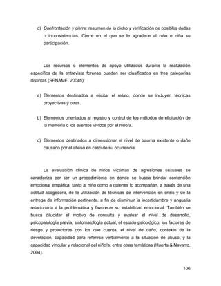 c) Confrontación y cierre: resumen de lo dicho y verificación de posibles dudas
o inconsistencias. Cierre en el que se le agradece al niño o niña su
participación.
Los recursos o elementos de apoyo utilizados durante la realización
específica de la entrevista forense pueden ser clasificados en tres categorías
distintas (SENAME, 2004b):
a) Elementos destinados a elicitar el relato, donde se incluyen técnicas
proyectivas y otras.
b) Elementos orientados al registro y control de los métodos de elicitación de
la memoria o los eventos vividos por el niño/a.
c) Elementos destinados a dimensionar el nivel de trauma existente o daño
causado por el abuso en caso de su ocurrencia.
La evaluación clínica de niños víctimas de agresiones sexuales se
caracteriza por ser un procedimiento en donde se busca brindar contención
emocional empática, tanto al niño como a quienes lo acompañan, a través de una
actitud acogedora, de la utilización de técnicas de intervención en crisis y de la
entrega de información pertinente, a fin de disminuir la incertidumbre y angustia
relacionada a la problemática y favorecer su estabilidad emocional. También se
busca dilucidar el motivo de consulta y evaluar el nivel de desarrollo,
psicopatología previa, sintomatología actual, el estado psicológico, los factores de
riesgo y protectores con los que cuenta, el nivel de daño, contexto de la
develación, capacidad para referirse verbalmente a la situación de abuso, y la
capacidad vincular y relacional del niño/a, entre otras temáticas (Huerta & Navarro,
2004).
106
 