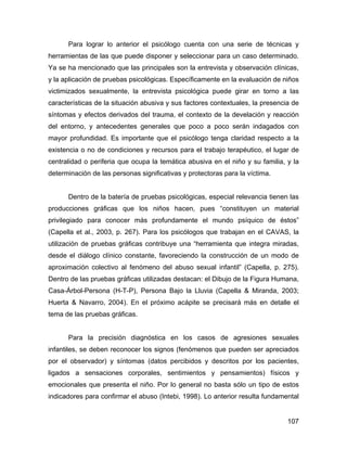 Para lograr lo anterior el psicólogo cuenta con una serie de técnicas y
herramientas de las que puede disponer y seleccionar para un caso determinado.
Ya se ha mencionado que las principales son la entrevista y observación clínicas,
y la aplicación de pruebas psicológicas. Específicamente en la evaluación de niños
victimizados sexualmente, la entrevista psicológica puede girar en torno a las
características de la situación abusiva y sus factores contextuales, la presencia de
síntomas y efectos derivados del trauma, el contexto de la develación y reacción
del entorno, y antecedentes generales que poco a poco serán indagados con
mayor profundidad. Es importante que el psicólogo tenga claridad respecto a la
existencia o no de condiciones y recursos para el trabajo terapéutico, el lugar de
centralidad o periferia que ocupa la temática abusiva en el niño y su familia, y la
determinación de las personas significativas y protectoras para la víctima.
Dentro de la batería de pruebas psicológicas, especial relevancia tienen las
producciones gráficas que los niños hacen, pues “constituyen un material
privilegiado para conocer más profundamente el mundo psíquico de éstos”
(Capella et al., 2003, p. 267). Para los psicólogos que trabajan en el CAVAS, la
utilización de pruebas gráficas contribuye una “herramienta que integra miradas,
desde el diálogo clínico constante, favoreciendo la construcción de un modo de
aproximación colectivo al fenómeno del abuso sexual infantil” (Capella, p. 275).
Dentro de las pruebas gráficas utilizadas destacan: el Dibujo de la Figura Humana,
Casa-Árbol-Persona (H-T-P), Persona Bajo la Lluvia (Capella & Miranda, 2003;
Huerta & Navarro, 2004). En el próximo acápite se precisará más en detalle el
tema de las pruebas gráficas.
Para la precisión diagnóstica en los casos de agresiones sexuales
infantiles, se deben reconocer los signos (fenómenos que pueden ser apreciados
por el observador) y síntomas (datos percibidos y descritos por los pacientes,
ligados a sensaciones corporales, sentimientos y pensamientos) físicos y
emocionales que presenta el niño. Por lo general no basta sólo un tipo de estos
indicadores para confirmar el abuso (Intebi, 1998). Lo anterior resulta fundamental
107
 