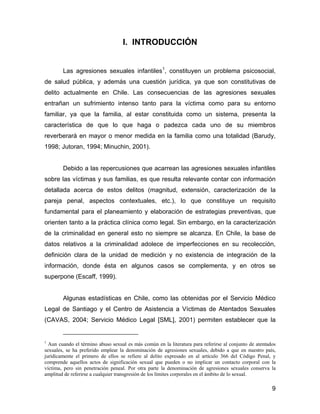 I. INTRODUCCIÓN
Las agresiones sexuales infantiles1
, constituyen un problema psicosocial,
de salud pública, y además una cuestión jurídica, ya que son constitutivas de
delito actualmente en Chile. Las consecuencias de las agresiones sexuales
entrañan un sufrimiento intenso tanto para la víctima como para su entorno
familiar, ya que la familia, al estar constituida como un sistema, presenta la
característica de que lo que haga o padezca cada uno de su miembros
reverberará en mayor o menor medida en la familia como una totalidad (Barudy,
1998; Jutoran, 1994; Minuchin, 2001).
Debido a las repercusiones que acarrean las agresiones sexuales infantiles
sobre las víctimas y sus familias, es que resulta relevante contar con información
detallada acerca de estos delitos (magnitud, extensión, caracterización de la
pareja penal, aspectos contextuales, etc.), lo que constituye un requisito
fundamental para el planeamiento y elaboración de estrategias preventivas, que
orienten tanto a la práctica clínica como legal. Sin embargo, en la caracterización
de la criminalidad en general esto no siempre se alcanza. En Chile, la base de
datos relativos a la criminalidad adolece de imperfecciones en su recolección,
definición clara de la unidad de medición y no existencia de integración de la
información, donde ésta en algunos casos se complementa, y en otros se
superpone (Escaff, 1999).
Algunas estadísticas en Chile, como las obtenidas por el Servicio Médico
Legal de Santiago y el Centro de Asistencia a Víctimas de Atentados Sexuales
(CAVAS, 2004; Servicio Médico Legal [SML], 2001) permiten establecer que la
1
Aun cuando el término abuso sexual es más común en la literatura para referirse al conjunto de atentados
sexuales, se ha preferido emplear la denominación de agresiones sexuales, debido a que en nuestro país,
jurídicamente el primero de ellos se refiere al delito expresado en al artículo 366 del Código Penal, y
comprende aquellos actos de significación sexual que pueden o no implicar un contacto corporal con la
víctima, pero sin penetración peneal. Por otra parte la denominación de agresiones sexuales conserva la
amplitud de referirse a cualquier transgresión de los límites corporales en el ámbito de lo sexual.
9
 