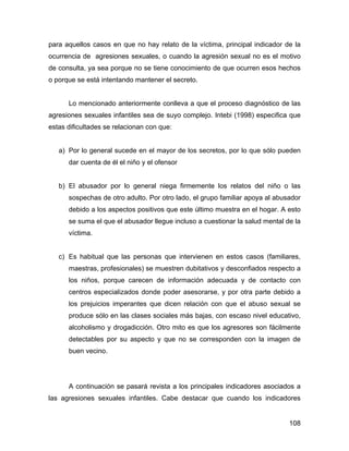 para aquellos casos en que no hay relato de la víctima, principal indicador de la
ocurrencia de agresiones sexuales, o cuando la agresión sexual no es el motivo
de consulta, ya sea porque no se tiene conocimiento de que ocurren esos hechos
o porque se está intentando mantener el secreto.
Lo mencionado anteriormente conlleva a que el proceso diagnóstico de las
agresiones sexuales infantiles sea de suyo complejo. Intebi (1998) especifica que
estas dificultades se relacionan con que:
a) Por lo general sucede en el mayor de los secretos, por lo que sólo pueden
dar cuenta de él el niño y el ofensor
b) El abusador por lo general niega firmemente los relatos del niño o las
sospechas de otro adulto. Por otro lado, el grupo familiar apoya al abusador
debido a los aspectos positivos que este último muestra en el hogar. A esto
se suma el que el abusador llegue incluso a cuestionar la salud mental de la
víctima.
c) Es habitual que las personas que intervienen en estos casos (familiares,
maestras, profesionales) se muestren dubitativos y desconfiados respecto a
los niños, porque carecen de información adecuada y de contacto con
centros especializados donde poder asesorarse, y por otra parte debido a
los prejuicios imperantes que dicen relación con que el abuso sexual se
produce sólo en las clases sociales más bajas, con escaso nivel educativo,
alcoholismo y drogadicción. Otro mito es que los agresores son fácilmente
detectables por su aspecto y que no se corresponden con la imagen de
buen vecino.
A continuación se pasará revista a los principales indicadores asociados a
las agresiones sexuales infantiles. Cabe destacar que cuando los indicadores
108
 