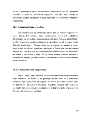 físicos o psicológicos están estrechamente relacionados con las agresiones
sexuales, se habla de indicadores específicos. Por otro lado, cuando los
indicadores pueden acompañar a otros trastornos, se denominan indicadores
inespecíficos.
6.3.1. Indicadores físicos específicos
Las enfermedades de transmisión sexual son un hallazgo específico de
abuso sexual. Sin embargo estas enfermedades tienen una probabilidad
diferencial de ser producto de abuso sexual. Es así como Neisseria gonorrhoeae y
la sífilis virtualmente son transmitidas siempre por abuso sexual, el herpes simple,
Clamydia trachomatis y Trichomoniasis, por lo general se asocian a abuso,
mientras que condiloma, escabiosis, pediculosis y Gardenella vaginalis pueden
deberse a un posible abuso, aunque estas enfermedades pueden ser transmitidas
por contacto no sexual (Ludwig, 2000). Debe tenerse presente también la
existencia de lesiones genitales, anales o bucales como indicadores relacionados
con abuso sexual.
6.3.2. Indicadores físicos inespecíficos
Según Ludwig (2000) el abuso sexual puede presentarse bajo la forma de
dolor abdominal, de muslos o de genitales; disuria; dolor en la defecación;
hematuria, flujo vaginal, dolor de garganta, etc. Puede presentarse también como
un cambio en los hábitos: frecuencia miccional, enuresis (presenta poca
asociación con abuso sexual), constipación o encopresis. Estos signos pueden
deberse a afecciones muy variadas.
109
 