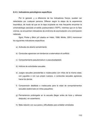 6.3.3. Indicadores psicológicos específicos
Por lo general, y a diferencia de los indicadores físicos, pueden ser
detectados por cualquier persona. Difieren según la etapa de la experiencia
traumática, de modo tal que en la tapa incipiente es más frecuente encontrar la
sintomatología asociada al estrés postraumático (TEPT), mientras que en la fase
crónica, se encuentran indicadores de síndrome de acomodación a la victimización
reiterada.
Sgroi, Porter y Blick (s/f citados en Intebi, 1998; Miotto, 2001) mencionan
los siguientes indicadores específicos:
a) Actitudes de abierto sometimiento
b) Conductas agresivas con tendencia a externalizar el conflicto
c) Comportamiento pseudomaduro o pseudoadaptado
d) Indicios de actividades sexuales
e) Juegos sexuales persistentes e inadecuados con niños de la misma edad,
con juguetes o con sus propio cuerpos, o conductas sexuales agresivas
hacia los demás
f) Comprensión detallada e inadecuada para la edad de comportamientos
sexuales (sobre todo en niños pequeños)
g) Permanencia prolongada en la escuela (llegar antes de hora y retirarse
después), sin ausentismo.
h) Mala relación con sus pares y dificultades para entablar amistades
110
 