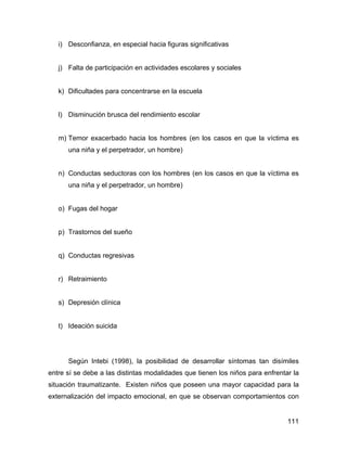i) Desconfianza, en especial hacia figuras significativas
j) Falta de participación en actividades escolares y sociales
k) Dificultades para concentrarse en la escuela
l) Disminución brusca del rendimiento escolar
m) Temor exacerbado hacia los hombres (en los casos en que la víctima es
una niña y el perpetrador, un hombre)
n) Conductas seductoras con los hombres (en los casos en que la víctima es
una niña y el perpetrador, un hombre)
o) Fugas del hogar
p) Trastornos del sueño
q) Conductas regresivas
r) Retraimiento
s) Depresión clínica
t) Ideación suicida
Según Intebi (1998), la posibilidad de desarrollar síntomas tan disímiles
entre sí se debe a las distintas modalidades que tienen los niños para enfrentar la
situación traumatizante. Existen niños que poseen una mayor capacidad para la
externalización del impacto emocional, en que se observan comportamientos con
111
 