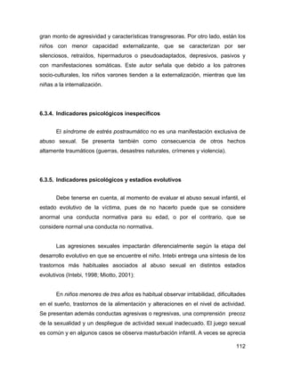 gran monto de agresividad y características transgresoras. Por otro lado, están los
niños con menor capacidad externalizante, que se caracterizan por ser
silenciosos, retraídos, hipermaduros o pseudoadaptados, depresivos, pasivos y
con manifestaciones somáticas. Este autor señala que debido a los patrones
socio-culturales, los niños varones tienden a la externalización, mientras que las
niñas a la internalización.
6.3.4. Indicadores psicológicos inespecíficos
El síndrome de estrés postraumático no es una manifestación exclusiva de
abuso sexual. Se presenta también como consecuencia de otros hechos
altamente traumáticos (guerras, desastres naturales, crímenes y violencia).
6.3.5. Indicadores psicológicos y estadios evolutivos
Debe tenerse en cuenta, al momento de evaluar el abuso sexual infantil, el
estado evolutivo de la víctima, pues de no hacerlo puede que se considere
anormal una conducta normativa para su edad, o por el contrario, que se
considere normal una conducta no normativa.
Las agresiones sexuales impactarán diferencialmente según la etapa del
desarrollo evolutivo en que se encuentre el niño. Intebi entrega una síntesis de los
trastornos más habituales asociados al abuso sexual en distintos estadios
evolutivos (Intebi, 1998; Miotto, 2001):
En niños menores de tres años es habitual observar irritabilidad, dificultades
en el sueño, trastornos de la alimentación y alteraciones en el nivel de actividad.
Se presentan además conductas agresivas o regresivas, una comprensión precoz
de la sexualidad y un despliegue de actividad sexual inadecuado. El juego sexual
es común y en algunos casos se observa masturbación infantil. A veces se aprecia
112
 