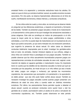 ansiedad frente a la separación y conductas seductoras hacia los adultos. En
casos en que el niño/a ya controle el esfinter vesical, es posible encontrar enuresis
secundaria. Por otra parte, se observa hiperactividad, alteraciones en el ritmo de
sueño, manifestación de temores y fobias intensos, y conductas compulsivas.
En los niños entre los cuatro y cinco años, es normal que se observe interés
en preguntar por las diferencias anatómicas, y respecto al nacimiento y formación
de los bebés. También se presentan juegos sexuales a través de la masturbación
y el acercamiento a otros pares en los que investigan las sensaciones asociadas a
zonas erógenas. Esto sólo se constituye en motivo de preocupación si el niño
ocupa la mayor parte de su tiempo en estos juegos, prefiriéndolos a otras
actividades, y si el niño no puede dejar de masturbarse aún en la presencia de una
figura que podría censurarlo, ya que sería indicador de una erotización prematura,
que sugeriría la presencia de abuso sexual. En estos casos se observan
conductas totalmente inapropiadas para la edad: investigar los genitales-sobre
todo el recto- de animales, intentar introducir objetos en sus orificios, obligar a
otros niños con coerción física o psicológica en sus juegos sexuales. También es
posible observar que los niños sexualmente traumatizados proponen juegos con
representaciones concretas de actividades sexuales de sexo oral, vaginal o anal,
inserción de objetos en agujeros genitales o masturbación mutua. Es importante
tener en cuenta que los detalles de las relaciones sexuales no tienen por qué ser
conocidos por los pequeños, de modo tal que si un niño refiere (ya sea a través
del relato, juegos con amigos o muñecos), por ejemplo los movimientos
copulatorios, las sensaciones que acompañan a la penetración o la eyaculación;
es dable pensar que ese niño pudo haber sufrido abuso sexual. También es
necesario investigar los juegos sexuales cuando quienes juegan presentan una
diferencia de edad de cinco años o cuando están en distintos momentos
evolutivos. Por último, los acercamientos físicos permiten ayudar a detectar el
abuso sexual: cuando se producen conductas como querer tocar u oler los
genitales de un adulto, acomodación sobre un adulto en la cama o simulación de
movimientos copulatorios, etc. También puede observarse en este periodo
113
 