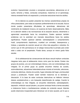 evolutivo: hiperactividad, enuresis o encopresis secundarias, alteraciones en el
sueño, temores y fobias, conductas compulsivas, trastornos en el aprendizaje,
intensa ansiedad frente a la separación y conductas seductoras hacia los adultos.
En la latencia se pueden presentar las mismas características propias de
niños preescolares, pero estas se expresan preferentemente en la escuela. Acá es
donde pueden presentarse dificultades de aprendizaje, alteraciones del
rendimiento de instalación brusca y en ausencia de factor desencadenante, fallas
en la atención debido a las reviviscencias de la situación abusiva, retraimiento o
agresividad exacerbada hacia los compañeros. Suelen aparecer también
problemas con la autoridad con marcada desconfianza hacia los adultos
significativos. Pueden aparecer además: sobreadaptación o comportamiento
hostil, comportamiento cleptómano, crueldad con animales, desesperanza y
tristeza, y episodios de coerción sexual con niños más pequeños o retraídos. Es
común que el niño permanezca en el colegio transcurrida la jornada para evitar
estar a solas con el perpetrador. Puede darse, aunque en menor grado fobia
escolar.
En la adolescencia las consecuencias del abuso sexual implican conductas
riesgosas tanto para el adolescente mismo como para los demás. Existen dos
grupos de jovenes, uno con sintomatología intensa y otro con sintomatología más
mitigada. En el primer grupo es posible encontrar intentos de suicidio,
automutilaciones, actuaciones heterodestructivas incluido el homicidio, adicciones,
conductas delictivas, intentos de suicidio, fugas reiteradas del hogar, promiscuidad
sexual y prostitución. Pueden existir también trastornos de la identidad y
disociación. A la base de estas conductas destructivas se hallarían intensos
deseos autodestructivos y una búsqueda desenfrenada de castigo. Cuando la
sintomatología es más mitigada, se encuentra retraimiento, sobreadaptación,
depresión, inhibición sexual (eluden y se ponen ansiosas frente a temas sexuales)
e intolerancia frente a manifestaciones verbales de contenido sexual. Además
puede observarse incapacidad para interactuar con el sexo opuesto, por lo que a
114
 