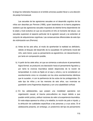 la larga los reiterados fracasos en el ámbito amoroso pueden llevar a una elección
de pareja homosexual.
Las secuelas de las agresiones sexuales en el desarrollo cognitivo de los
niños son descritas por Perrone (1999), quien basándose en la teoría piagietana
sostiene que las agresiones sexuales impactará de distinta forma dependiendo de
la edad y nivel evolutivo en que se encuentre el niño al momento del abuso. Las
secuelas superaran el aspecto particular de la agresión sexual y se extienden al
conjunto de adquisiciones cognitivas. Las consecuencias diferenciales de este tipo
de victimización son (Perrone):
a) Antes de los seis años, el modo de aprehender la realidad es deficitario,
debido al bloqueo del desarrollo de la causalidad. El sufrimiento moral del
niño, será menor, pues su pensamiento es egocéntrico, sin descentración y
por tanto sin comparación posible.
b) A partir de los siete años, en que se comienza a estructurar el pensamiento
lógico-formal, se producirá una desviación hacia el pensamiento figurativo y
por tanto la vivencia traumática estará desprovista de la noción de
temporalidad, lo vivido es fijado en el aquí y ahora y se le considerará un
acontecimiento único no vinculado con los otros acontecimientos idénticos
que le suceden, ni con la pertinencia de los actos de los protagonistas. En
este tipo de niños y en los menores de seis años, sus vivencias se
guardarán como fragmentos dispersos y con una culpabilidad confusa
c) En los adolescentes, que poseen una modalidad operatoria con
organización causal, el trauma psico-afectivo es mayor debido a que
pueden emitir juicios y atribuir nociones de valor a la experiencia traumática.
En esta etapa aparece la crítica y la rebeldía, la noción de justo e injusto, y
la atribución de cualidades específicas a las personas y a sus actos. Si el
adolescente presenta, sin embargo, un predominio del tipo de pensamiento
115
 