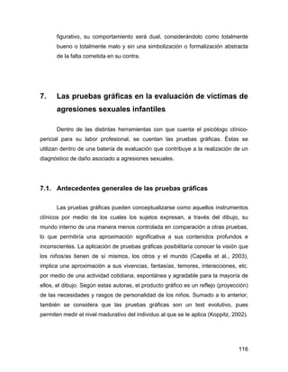 figurativo, su comportamiento será dual, considerándolo como totalmente
bueno o totalmente malo y sin una simbolización o formalización abstracta
de la falta cometida en su contra.
7. Las pruebas gráficas en la evaluación de víctimas de
agresiones sexuales infantiles
Dentro de las distintas herramientas con que cuenta el psicólogo clínico-
pericial para su labor profesional, se cuentan las pruebas gráficas. Éstas se
utilizan dentro de una batería de evaluación que contribuye a la realización de un
diagnóstico de daño asociado a agresiones sexuales.
7.1. Antecedentes generales de las pruebas gráficas
Las pruebas gráficas pueden conceptualizarse como aquellos instrumentos
clínicos por medio de los cuales los sujetos expresan, a través del dibujo, su
mundo interno de una manera menos controlada en comparación a otras pruebas,
lo que permitiría una aproximación significativa a sus contenidos profundos e
inconscientes. La aplicación de pruebas gráficas posibilitaría conocer la visión que
los niños/as tienen de sí mismos, los otros y el mundo (Capella et al., 2003),
implica una aproximación a sus vivencias, fantasías, temores, interacciones, etc.
por medio de una actividad cotidiana, espontánea y agradable para la mayoría de
ellos, el dibujo. Según estas autoras, el producto gráfico es un reflejo (proyección)
de las necesidades y rasgos de personalidad de los niños. Sumado a lo anterior,
también se considera que las pruebas gráficas son un test evolutivo, pues
permiten medir el nivel madurativo del individuo al que se le aplica (Koppitz, 2002).
116
 