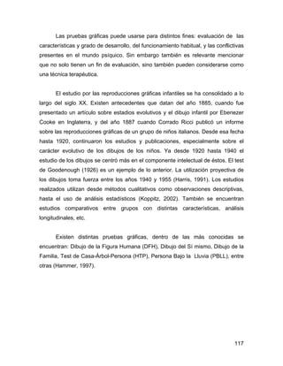 Las pruebas gráficas puede usarse para distintos fines: evaluación de las
características y grado de desarrollo, del funcionamiento habitual, y las conflictivas
presentes en el mundo psíquico. Sin embargo también es relevante mencionar
que no solo tienen un fin de evaluación, sino también pueden considerarse como
una técnica terapéutica.
El estudio por las reproducciones gráficas infantiles se ha consolidado a lo
largo del siglo XX. Existen antecedentes que datan del año 1885, cuando fue
presentado un artículo sobre estadios evolutivos y el dibujo infantil por Ebenezer
Cooke en Inglaterra, y del año 1887 cuando Corrado Ricci publicó un informe
sobre las reproducciones gráficas de un grupo de niños italianos. Desde esa fecha
hasta 1920, continuaron los estudios y publicaciones, especialmente sobre el
carácter evolutivo de los dibujos de los niños. Ya desde 1920 hasta 1940 el
estudio de los dibujos se centró más en el componente intelectual de éstos. El test
de Goodenough (1926) es un ejemplo de lo anterior. La utilización proyectiva de
los dibujos toma fuerza entre los años 1940 y 1955 (Harris, 1991). Los estudios
realizados utilizan desde métodos cualitativos como observaciones descriptivas,
hasta el uso de análisis estadísticos (Koppitz, 2002). También se encuentran
estudios comparativos entre grupos con distintas características, análisis
longitudinales, etc.
Existen distintas pruebas gráficas, dentro de las más conocidas se
encuentran: Dibujo de la Figura Humana (DFH), Dibujo del Sí mismo, Dibujo de la
Familia, Test de Casa-Árbol-Persona (HTP), Persona Bajo la Lluvia (PBLL), entre
otras (Hammer, 1997).
117
 