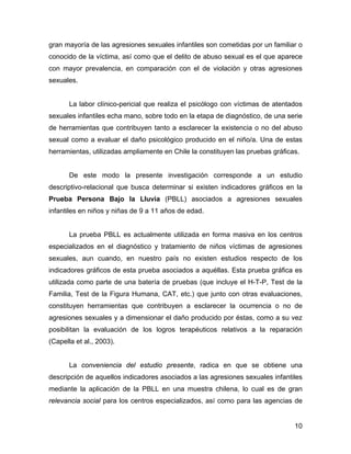 gran mayoría de las agresiones sexuales infantiles son cometidas por un familiar o
conocido de la víctima, así como que el delito de abuso sexual es el que aparece
con mayor prevalencia, en comparación con el de violación y otras agresiones
sexuales.
La labor clínico-pericial que realiza el psicólogo con víctimas de atentados
sexuales infantiles echa mano, sobre todo en la etapa de diagnóstico, de una serie
de herramientas que contribuyen tanto a esclarecer la existencia o no del abuso
sexual como a evaluar el daño psicológico producido en el niño/a. Una de estas
herramientas, utilizadas ampliamente en Chile la constituyen las pruebas gráficas.
De este modo la presente investigación corresponde a un estudio
descriptivo-relacional que busca determinar si existen indicadores gráficos en la
Prueba Persona Bajo la Lluvia (PBLL) asociados a agresiones sexuales
infantiles en niños y niñas de 9 a 11 años de edad.
La prueba PBLL es actualmente utilizada en forma masiva en los centros
especializados en el diagnóstico y tratamiento de niños víctimas de agresiones
sexuales, aun cuando, en nuestro país no existen estudios respecto de los
indicadores gráficos de esta prueba asociados a aquéllas. Esta prueba gráfica es
utilizada como parte de una batería de pruebas (que incluye el H-T-P, Test de la
Familia, Test de la Figura Humana, CAT, etc.) que junto con otras evaluaciones,
constituyen herramientas que contribuyen a esclarecer la ocurrencia o no de
agresiones sexuales y a dimensionar el daño producido por éstas, como a su vez
posibilitan la evaluación de los logros terapéuticos relativos a la reparación
(Capella et al., 2003).
La conveniencia del estudio presente, radica en que se obtiene una
descripción de aquellos indicadores asociados a las agresiones sexuales infantiles
mediante la aplicación de la PBLL en una muestra chilena, lo cual es de gran
relevancia social para los centros especializados, así como para las agencias de
10
 