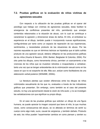 7.2. Pruebas gráficas en la evaluación de niños víctimas de
agresiones sexuales
Con respecto a la utilización de las pruebas gráficas en el operar del
psicólogo que trabaja con víctimas de agresiones sexuales, éstas facilitan la
emergencia de conflictivas presentes del niño, permitiendo que emerjan
contenidos relacionados a la situación de abuso, con lo cual se contribuye a
caracterizar la agresión y dimensionar áreas de daños. El niño, al simbolizar su
experiencia en el dibujo, también puede ir incorporando nuevas significaciones,
configurándose por tanto como un espacio de reparación de sus experiencias,
sentimientos, y necesidades producto de las situaciones de abuso. Por las
razones expuestas es que en términos teóricos se hipotetiza que el daño sufrido
producto de una agresión sexual, debiera reflejarse en las producciones gráficas
de los niños (Huerta & Navarro, 2004; Barilari, Beigbeder & Colombo, 2004). Por
otra parte los dibujos, como herramienta clínica, permiten un acercamiento a las
vivencias de los niños que se muestran retraídos o incapacitados a verbalizar,
tanto una vez que se tengan antecedentes de la victimización sexual como en los
casos en que no se sospeche de ella. Más aun, actúan como facilitadores de una
elaboración verbal posterior (SENAME, 2004b).
La literatura plantea que existen diferencias entre los dibujos de niños
victimizados sexualmente de los que no, evaluados a través de los indicadores
gráficos que presentan. Sin embargo, como también es el caso del presente
estudio, no hay una aproximación desde la visión de niño-autor, y no se investigan
las verbalizaciones con que significan su propio dibujo.
En el caso de las pruebas gráficas que solicitan un dibujo de una figura
humana, se puede apreciar la imagen corporal que tiene el niño, la que muchas
veces, como consecuencia del abuso, se ve alterada en términos de sentir su
cuerpo como algo malo, sucio, causal de vergüenza, y también dañado. Producto
de esto, los niños pueden “experimentar cambios en como piensan y sienten su
118
 
