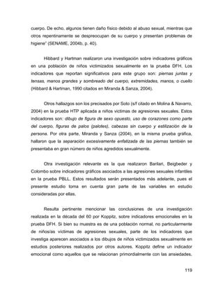 cuerpo. De echo, algunos tienen daño físico debido al abuso sexual, mientras que
otros repentinamente se despreocupan de su cuerpo y presentan problemas de
higiene” (SENAME, 2004b, p. 40).
Hibbard y Hartman realizaron una investigación sobre indicadores gráficos
en una población de niños victimizados sexualmente en la prueba DFH. Los
indicadores que reportan significativos para este grupo son: piernas juntas y
tensas, manos grandes y sombreado del cuerpo, extremidades, manos, o cuello
(Hibbard & Hartman, 1990 citados en Miranda & Sanza, 2004).
Otros hallazgos son los precisados por Soto (s/f citado en Molina & Navarro,
2004) en la prueba HTP aplicada a niños victimas de agresiones sexuales. Estos
indicadores son: dibujo de figura de sexo opuesto, uso de corazones como parte
del cuerpo, figuras de palos (palotes), cabezas sin cuerpo y estilización de la
persona. Por otra parte, Miranda y Sanza (2004), en la misma prueba gráfica,
hallaron que la separación excesivamente enfatizada de las piernas también se
presentaba en gran número de niños agredidos sexualmente.
Otra investigación relevante es la que realizaron Barilari, Beigbeder y
Colombo sobre indicadores gráficos asociados a las agresiones sexuales infantiles
en la prueba PBLL. Estos resultados serán presentados más adelante, pues el
presente estudio toma en cuenta gran parte de las variables en estudio
consideradas por ellas.
Resulta pertinente mencionar las conclusiones de una investigación
realizada en la década del 60 por Koppitz, sobre indicadores emocionales en la
prueba DFH. Si bien su muestra es de una población normal, no particularmente
de niños/as víctimas de agresiones sexuales, parte de los indicadores que
investiga aparecen asociados a los dibujos de niños victimizados sexualmente en
estudios posteriores realizados por otros autores. Koppitz define un indicador
emocional como aquellos que se relacionan primordialmente con las ansiedades,
119
 