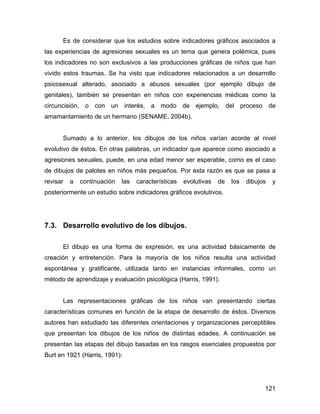 Es de considerar que los estudios sobre indicadores gráficos asociados a
las experiencias de agresiones sexuales es un tema que genera polémica, pues
los indicadores no son exclusivos a las producciones gráficas de niños que han
vivido estos traumas. Se ha visto que indicadores relacionados a un desarrollo
psicosexual alterado, asociado a abusos sexuales (por ejemplo dibujo de
genitales), también se presentan en niños con experiencias médicas como la
circuncisión, o con un interés, a modo de ejemplo, del proceso de
amamantamiento de un hermano (SENAME, 2004b).
Sumado a lo anterior, los dibujos de los niños varían acorde al nivel
evolutivo de éstos. En otras palabras, un indicador que aparece como asociado a
agresiones sexuales, puede, en una edad menor ser esperable, como es el caso
de dibujos de palotes en niños más pequeños. Por esta razón es que se pasa a
revisar a continuación las características evolutivas de los dibujos y
posteriormente un estudio sobre indicadores gráficos evolutivos.
7.3. Desarrollo evolutivo de los dibujos.
El dibujo es una forma de expresión, es una actividad básicamente de
creación y entretención. Para la mayoría de los niños resulta una actividad
espontánea y gratificante, utilizada tanto en instancias informales, como un
método de aprendizaje y evaluación psicológica (Harris, 1991).
Las representaciones gráficas de los niños van presentando ciertas
características comunes en función de la etapa de desarrollo de éstos. Diversos
autores han estudiado las diferentes orientaciones y organizaciones perceptibles
que presentan los dibujos de los niños de distintas edades. A continuación se
presentan las etapas del dibujo basadas en los rasgos esenciales propuestos por
Burt en 1921 (Harris, 1991):
121
 