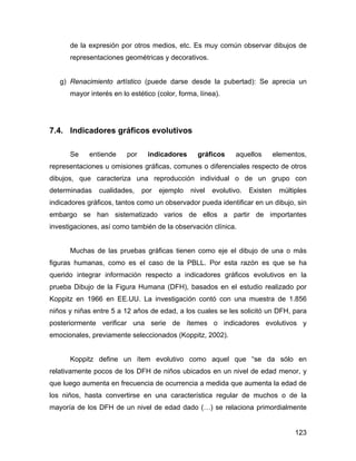 de la expresión por otros medios, etc. Es muy común observar dibujos de
representaciones geométricas y decorativos.
g) Renacimiento artístico (puede darse desde la pubertad): Se aprecia un
mayor interés en lo estético (color, forma, línea).
7.4. Indicadores gráficos evolutivos
Se entiende por indicadores gráficos aquellos elementos,
representaciones u omisiones gráficas, comunes o diferenciales respecto de otros
dibujos, que caracteriza una reproducción individual o de un grupo con
determinadas cualidades, por ejemplo nivel evolutivo. Existen múltiples
indicadores gráficos, tantos como un observador pueda identificar en un dibujo, sin
embargo se han sistematizado varios de ellos a partir de importantes
investigaciones, así como también de la observación clínica.
Muchas de las pruebas gráficas tienen como eje el dibujo de una o más
figuras humanas, como es el caso de la PBLL. Por esta razón es que se ha
querido integrar información respecto a indicadores gráficos evolutivos en la
prueba Dibujo de la Figura Humana (DFH), basados en el estudio realizado por
Koppitz en 1966 en EE.UU. La investigación contó con una muestra de 1.856
niños y niñas entre 5 a 12 años de edad, a los cuales se les solicitó un DFH, para
posteriormente verificar una serie de ítemes o indicadores evolutivos y
emocionales, previamente seleccionados (Koppitz, 2002).
Koppitz define un ítem evolutivo como aquel que “se da sólo en
relativamente pocos de los DFH de niños ubicados en un nivel de edad menor, y
que luego aumenta en frecuencia de ocurrencia a medida que aumenta la edad de
los niños, hasta convertirse en una característica regular de muchos o de la
mayoría de los DFH de un nivel de edad dado (…) se relaciona primordialmente
123
 
