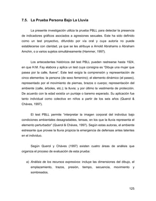 7.5. La Prueba Persona Bajo La Lluvia
La presente investigación utiliza la prueba PBLL para detectar la presencia
de indicadores gráficos asociados a agresiones sexuales. Este ha sido definido
como un test proyectivo, difundido por vía oral y cuya autoría no puede
establecerse con claridad, ya que se les atribuye a Arnold Abrahams o Abraham
Amchin, o a varios sujetos simultáneamente (Hammer, 1997).
Los antecedentes históricos del test PBLL pueden rastrearse hasta 1924,
en que H.M. Fay elabora y aplica un test cuya consigna es “Dibuje una mujer que
pasea por la calle, llueve”. Este test exigía la comprensión y representación de
cinco elementos: la persona (de sexo femenino); el elemento dinámico (el paseo),
representado por el movimiento de piernas, brazos o cuerpo; representación del
ambiente (calle, árboles, etc.); la lluvia; y por último la vestimenta de protección.
De acuerdo con la edad existía un puntaje o baremo esperado. Su aplicación fue
tanto individual como colectiva en niños a partir de los seis años (Querol &
Cháves, 1997).
El test PBLL permite “interpretar la imagen corporal del individuo bajo
condiciones ambientales desagradables, tensas, en los que la lluvia representa el
elemento perturbador” (Querol & Cháves, 1997). Según estas autoras, el ambiente
estresante que provee la lluvia propicia la emergencia de defensas antes latentes
en el individuo.
Según Querol y Cháves (1997) existen cuatro áreas de análisis que
organiza el proceso de evaluación de esta prueba:
a) Análisis de los recursos expresivos: incluye las dimensiones del dibujo, el
emplazamiento, trazos, presión, tiempo, secuencia, movimiento y
sombreados.
125
 