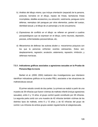 b) Análisis del dibujo mismo, que incluye orientación (espacial) de la persona,
posturas, borrados en el dibujo, repaso de líneas, tachaduras líneas
incompletas, detalles accesorios y su ubicación, vestimenta, paraguas como
defensa, reemplazo del paraguas por otros elementos, partes del cuerpo,
identidad sexual, y el dibujo de un personaje y no de una persona.
c) Expresiones de conflicto en el dibujo: se refieren en general a cuadros
psicopatológicos que se expresan en el dibujo, como neurosis, depresión,
psicosis, enfermedades psicosomáticas, etc.
d) Mecanismos de defensa: las autoras aluden a mecanismos psíquicos con
los que la personas enfrentan eventos estresantes. Estos son:
desplazamiento, regresión, anulación, aislamiento, represión, inhibición, y
defensas maníacas.
7.5.1. Indicadores gráficos asociados a agresiones sexuales en la Prueba de
Persona Bajo la Lluvia
Barilari et al. (2000; 2004) realizaron dos investigaciones que intentaron
identificar indicadores gráficos en la prueba PBLL asociados a las situaciones de
maltrato/abuso sexual.
El primer estudio constó de dos partes. La primera se realizó a partir de una
muestra de 39 niños/as que fueron víctimas de maltrato infantil (incluye agresiones
sexuales), entre 4 y 14 años; el grupo control quedó constituido por 28 niños/as.
La segunda parte contó con una muestra de 42 niños/as también víctimas de los
distintos tipos de maltrato, entre 6 y 12 años; y de 42 niños/as del grupo de
control. Los niños/as de ambos grupos asisten regularmente al colegio/escuela.
126
 