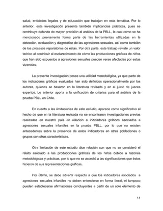 salud, entidades legales y de educación que trabajan en esta temática. Por lo
anterior, esta investigación presenta también implicancias prácticas, pues se
contribuye dotando de mayor precisión al análisis de la PBLL, la cual como se ha
mencionado previamente forma parte de las herramientas utilizadas en la
detección, evaluación y diagnóstico de las agresiones sexuales, así como también
de los procesos reparatorios de éstas. Por otra parte, este trabajo reviste un valor
teórico al contribuir al esclarecimiento de cómo las producciones gráficas de niños
que han sido expuestos a agresiones sexuales pueden verse afectadas por estas
vivencias.
La presente investigación posee una utilidad metodológica, ya que parte de
los indicadores gráficos evaluados han sido definidos operacionalmente por los
autores, quienes se basaron en la literatura revisada y en el juicio de jueces
expertos. Lo anterior aporta a la unificación de criterios para el análisis de la
prueba PBLL en Chile.
En cuanto a las limitaciones de este estudio, aparece como significativo el
hecho de que en la literatura revisada no se encontraron investigaciones previas
realizadas en nuestro país en relación a indicadores gráficos asociados a
agresiones sexuales infantiles en la prueba PBLL, por lo que no existen
antecedentes sobre la presencia de estos indicadores en otras poblaciones o
grupos con otras características.
Otra limitación de este estudio dice relación con que no se consideró el
relato asociado a las producciones gráficas de los niños debido a razones
metodológicas y prácticas, por lo que no se accedió a las significaciones que éstos
hicieron de sus representaciones gráficas.
Por último, se debe advertir respecto a que los indicadores asociados a
agresiones sexuales infantiles no deben entenderse en forma lineal, ni tampoco
pueden establecerse afirmaciones concluyentes a partir de un solo elemento de
11
 