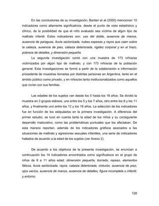En las conclusiones de su investigación, Barilari et al (2000) mencionan 10
indicadores como altamente significativos, desde el punto de vista estadístico y
clínico, de la posibilidad de que el niño evaluado sea víctima de algún tipo de
maltrato infantil. Estos indicadores son: uso del doble, ausencia de manos,
ausencia de paraguas, lluvia sectorizada, nubes espesas y rayos que caen sobre
la cabeza, ausencia de pies, cabeza deteriorada, rigidez corporal y en el trazo,
pobreza de detalles, y dimensión pequeña.
La segunda investigación contó con una muestra de 173 niños/as
victimizados por algún tipo de maltrato, y con 173 niños/as de la población
general. Esta investigaciones se formó a partir de la colaboración e información
procedente de muestras tomadas por distintas personas en Argentina, tanto en el
ámbito público como privado, y en niños/as tanto institucionalizados como aquellos
que vivían con sus familias.
Las edades de los sujetos van desde los 5 hasta los 18 años. Se dividió la
muestra en 3 grupos etáreos, uno entre los 5 y los 7 años, otro entre los 8 y los 11
años, y finalmente uno entre los 12 y los 18 años. La selección de los indicadores
fue en función de los estipulados en la primera investigación. A diferencia del
primer estudio, se tuvo en cuenta tanto la edad de los niños y su consiguiente
desarrollo madurativo, como las problemáticas puntuales que los afectaban. De
esta manera reportan, además de los indicadores gráficos asociados a las
situaciones de maltrato y agresiones sexuales infantiles, una serie de indicadores
hallados de acuerdo a la edad de los sujetos (ver Anexo 2).
De acuerdo a los objetivos de la presente investigación, se enuncian a
continuación los 14 indicadores encontrados como significativos en el grupo de
niños de 8 a 11 años edad: dimensión pequeña, borrado, repaso, elementos
fálicos, lluvia sectorizada, rayos, cabeza deteriorada, cinturón, ausencia de piso,
ojos vacíos, ausencia de manos, ausencia de detalles, figura incompleta o infantil,
y entorno.
128
 