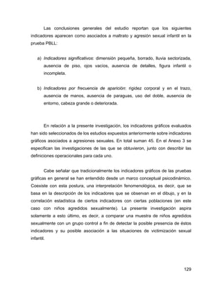 Las conclusiones generales del estudio reportan que los siguientes
indicadores aparecen como asociados a maltrato y agresión sexual infantil en la
prueba PBLL:
a) Indicadores significativos: dimensión pequeña, borrado, lluvia sectorizada,
ausencia de piso, ojos vacíos, ausencia de detalles, figura infantil o
incompleta.
b) Indicadores por frecuencia de aparición: rigidez corporal y en el trazo,
ausencia de manos, ausencia de paraguas, uso del doble, ausencia de
entorno, cabeza grande o deteriorada.
En relación a la presente investigación, los indicadores gráficos evaluados
han sido seleccionados de los estudios expuestos anteriormente sobre indicadores
gráficos asociados a agresiones sexuales. En total suman 45. En el Anexo 3 se
especifican las investigaciones de las que se obtuvieron, junto con describir las
definiciones operacionales para cada uno.
Cabe señalar que tradicionalmente los indicadores gráficos de las pruebas
gráficas en general se han entendido desde un marco conceptual psicodinámico.
Coexiste con esta postura, una interpretación fenomenológica, es decir, que se
basa en la descripción de los indicadores que se observan en el dibujo, y en la
correlación estadística de ciertos indicadores con ciertas poblaciones (en este
caso con niños agredidos sexualmente). La presente investigación aspira
solamente a esto último, es decir, a comparar una muestra de niños agredidos
sexualmente con un grupo control a fin de detectar la posible presencia de éstos
indicadores y su posible asociación a las situaciones de victimización sexual
infantil.
129
 