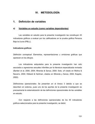 IV. METODOLOGÍA
1. Definición de variables
a) Variables en estudio (como variables dependientes)
Las variables en estudio para la presente investigación las constituyen 45
indicadores gráficos a evaluar por los calificadores en la prueba gráfica Persona
Bajo la Lluvia (PBLL).
Indicadores gráficos
Definición conceptual: Elementos, representaciones u omisiones gráficas que
aparecen en los dibujos.
Los indicadores estipulados para la presente investigación han sido
asociados a agresiones sexuales infantiles por la literatura especializada revisada
(Barilari et al, 2000, 2004; Miranda & Sanza, 2004; Soto, s/f citado en Molina &
Navarro, 2004; Hibbard & Hartman, citados en Miranda y Sanza, 2004; Koppitz,
2002).
Definiciones operacionales: Se presentan en el Anexo 3 debido a que se
describen en extenso, pues uno de los aportes de la presente investigación es
precisamente la sistematización de las definiciones operacionales de las variables
en estudio.
Con respecto a las definiciones operacionales de los 45 indicadores
gráficos seleccionados para la presente investigación, se debió:
131
 
