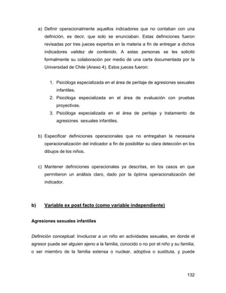 a) Definir operacionalmente aquellos indicadores que no contaban con una
definición, es decir, que solo se enunciaban. Estas definiciones fueron
revisadas por tres jueces expertos en la materia a fin de entregar a dichos
indicadores validez de contenido. A estas personas se les solicitó
formalmente su colaboración por medio de una carta documentada por la
Universidad de Chile (Anexo 4). Estos jueces fueron:
1. Psicóloga especializada en el área de peritaje de agresiones sexuales
infantiles.
2. Psicóloga especializada en el área de evaluación con pruebas
proyectivas.
3. Psicóloga especializada en el área de peritaje y tratamiento de
agresiones sexuales infantiles.
b) Especificar definiciones operacionales que no entregaban la necesaria
operacionalización del indicador a fin de posibilitar su clara detección en los
dibujos de los niños.
c) Mantener definiciones operacionales ya descritas, en los casos en que
permitieron un análisis claro, dado por la óptima operacionalización del
indicador.
b) Variable ex post facto (como variable independiente)
Agresiones sexuales infantiles
Definición conceptual: Involucrar a un niño en actividades sexuales, en donde el
agresor puede ser alguien ajeno a la familia, conocido o no por el niño y su familia;
o ser miembro de la familia extensa o nuclear, adoptiva o sustituta, y puede
132
 