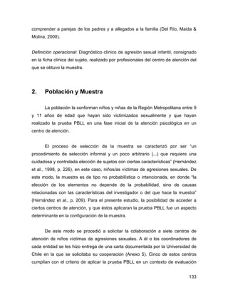 comprender a parejas de los padres y a allegados a la familia (Del Río, Maida &
Molina, 2000).
Definición operacional: Diagnóstico clínico de agresión sexual infantil, consignado
en la ficha clínica del sujeto, realizado por profesionales del centro de atención del
que se obtuvo la muestra.
2. Población y Muestra
La población la conforman niños y niñas de la Región Metropolitana entre 9
y 11 años de edad que hayan sido victimizados sexualmente y que hayan
realizado la prueba PBLL en una fase inicial de la atención psicológica en un
centro de atención.
El proceso de selección de la muestra se caracterizó por ser “un
procedimiento de selección informal y un poco arbitrario (...) que requiere una
cuidadosa y controlada elección de sujetos con ciertas características” (Hernández
et al., 1998, p. 226), en este caso, niños/as víctimas de agresiones sexuales. De
este modo, la muestra es de tipo no probabilística o intencionada, en donde “la
elección de los elementos no depende de la probabilidad, sino de causas
relacionadas con las características del investigador o del que hace la muestra”
(Hernández et al., p. 209). Para el presente estudio, la posibilidad de acceder a
ciertos centros de atención, y que éstos aplicaran la prueba PBLL fue un aspecto
determinante en la configuración de la muestra.
De este modo se procedió a solicitar la colaboración a siete centros de
atención de niños víctimas de agresiones sexuales. A él o los coordinadores de
cada entidad se les hizo entrega de una carta documentada por la Universidad de
Chile en la que se solicitaba su cooperación (Anexo 5). Cinco de estos centros
cumplían con el criterio de aplicar la prueba PBLL en un contexto de evaluación
133
 