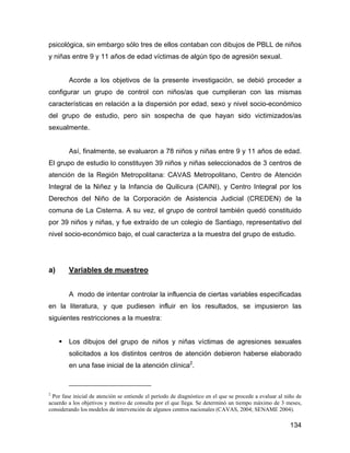 psicológica, sin embargo sólo tres de ellos contaban con dibujos de PBLL de niños
y niñas entre 9 y 11 años de edad víctimas de algún tipo de agresión sexual.
Acorde a los objetivos de la presente investigación, se debió proceder a
configurar un grupo de control con niños/as que cumplieran con las mismas
características en relación a la dispersión por edad, sexo y nivel socio-económico
del grupo de estudio, pero sin sospecha de que hayan sido victimizados/as
sexualmente.
Así, finalmente, se evaluaron a 78 niños y niñas entre 9 y 11 años de edad.
El grupo de estudio lo constituyen 39 niños y niñas seleccionados de 3 centros de
atención de la Región Metropolitana: CAVAS Metropolitano, Centro de Atención
Integral de la Niñez y la Infancia de Quilicura (CAINI), y Centro Integral por los
Derechos del Niño de la Corporación de Asistencia Judicial (CREDEN) de la
comuna de La Cisterna. A su vez, el grupo de control también quedó constituido
por 39 niños y niñas, y fue extraído de un colegio de Santiago, representativo del
nivel socio-económico bajo, el cual caracteriza a la muestra del grupo de estudio.
a) Variables de muestreo
A modo de intentar controlar la influencia de ciertas variables especificadas
en la literatura, y que pudiesen influir en los resultados, se impusieron las
siguientes restricciones a la muestra:
Los dibujos del grupo de niños y niñas víctimas de agresiones sexuales
solicitados a los distintos centros de atención debieron haberse elaborado
en una fase inicial de la atención clínica2
.
2
Por fase inicial de atención se entiende el período de diagnóstico en el que se procede a evaluar al niño de
acuerdo a los objetivos y motivo de consulta por el que llega. Se determinó un tiempo máximo de 3 meses,
considerando los modelos de intervención de algunos centros nacionales (CAVAS, 2004; SENAME 2004).
134
 