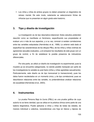 Los niños y niñas de ambos grupos no deben presentar un diagnóstico de
retraso mental. De este modo, solamente se seleccionaron fichas de
niños/as que no presentan en algún grado este trastorno.
3. Tipo y diseño de investigación
La investigación es de tipo descriptivo-relacional. Estos estudios pretenden
describir como se manifiesta un fenómeno, especificando sus propiedades al
evaluar uno o más de sus aspectos, y a su vez, conocer si existen correlaciones
entre las variables estipuladas (Hernández et al., 1998). Lo anterior está dado al
especificar las características de los dibujos PBLL de los niños y niñas víctimas de
agresiones sexuales evaluados, y al comparar los resultados de este grupo con un
grupo de control, a fin de establecer la posible presencia de indicadores
diferenciales.
Por otra parte, se utilizó un diseño de investigación no experimental, pues la
muestra ya se encuentra categorizada, no siendo posible manipular por parte de
los investigadores la variable ex post facto (niños y niñas agredidas sexualmente).
Particularmente, este diseño es de tipo transversal (o transeccional), pues los
datos fueron recolectados en un momento único, y de tipo correlacional, pues se
describieron relaciones entre las variable, no pretendiéndose analizar relaciones
de causalidad (Hernández et al., 2003).
4. Instrumentos
La prueba Persona Bajo la Lluvia (PBLL) es una prueba gráfica de cuya
autoría no se tiene claridad, que se utiliza en la práctica clínica como parte de una
batería diagnóstica. Puede aplicarse a niños y niñas de todas las edades, de
manera individual o colectiva, necesitándose una hoja en blanco y lápices de
135
 