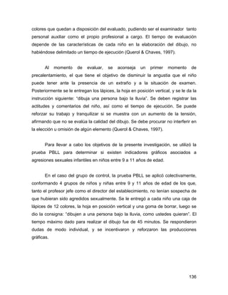 colores que quedan a disposición del evaluado, pudiendo ser el examinador tanto
personal auxiliar como el propio profesional a cargo. El tiempo de evaluación
depende de las características de cada niño en la elaboración del dibujo, no
habiéndose delimitado un tiempo de ejecución (Querol & Chaves, 1997).
Al momento de evaluar, se aconseja un primer momento de
precalentamiento, el que tiene el objetivo de disminuir la angustia que el niño
puede tener ante la presencia de un extraño y a la situación de examen.
Posteriormente se le entregan los lápices, la hoja en posición vertical, y se le da la
instrucción siguiente: “dibuja una persona bajo la lluvia”. Se deben registrar las
actitudes y comentarios del niño, así como el tiempo de ejecución. Se puede
reforzar su trabajo y tranquilizar si se muestra con un aumento de la tensión,
afirmando que no se evalúa la calidad del dibujo. Se debe procurar no interferir en
la elección u omisión de algún elemento (Querol & Chaves, 1997).
Para llevar a cabo los objetivos de la presente investigación, se utilizó la
prueba PBLL para determinar si existen indicadores gráficos asociados a
agresiones sexuales infantiles en niños entre 9 a 11 años de edad.
En el caso del grupo de control, la prueba PBLL se aplicó colectivamente,
conformando 4 grupos de niños y niñas entre 9 y 11 años de edad de los que,
tanto el profesor jefe como el director del establecimiento, no tenían sospecha de
que hubieran sido agredidos sexualmente. Se le entregó a cada niño una caja de
lápices de 12 colores, la hoja en posición vertical y una goma de borrar, luego se
dio la consigna: “dibujen a una persona bajo la lluvia, como ustedes quieran”. El
tiempo máximo dado para realizar el dibujo fue de 45 minutos. Se respondieron
dudas de modo individual, y se incentivaron y reforzaron las producciones
gráficas.
136
 